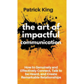 The Art of Impactful Communication: How to Genuinely and Effectively Connect, Talk to be Heard, and Create Remarkable Relationships