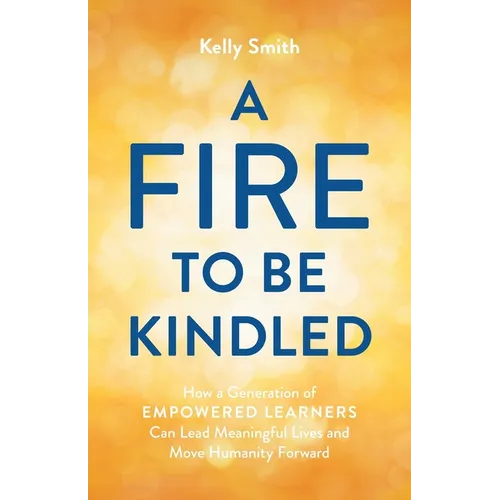 A Fire to Be Kindled: How a Generation of Empowered Learners Can Lead Meaningful Lives and Move Humanity Forward