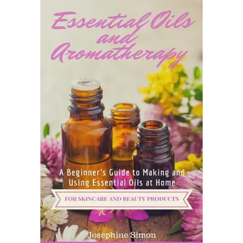 Essential Oils and Aromatherapy: A Beginner's Guide to Making and Using Essential Oils at Home for Skincare and Beauty Products