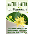 Naturopathy for Beginners: Evolve to the Alternate Form of Naturopathic Medicine for a Healthier, More Natural You