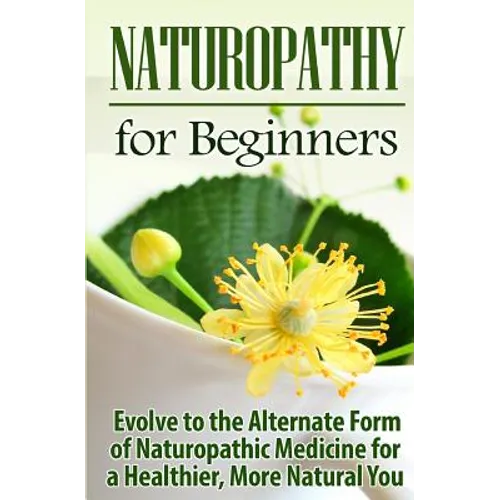 Naturopathy for Beginners: Evolve to the Alternate Form of Naturopathic Medicine for a Healthier, More Natural You
