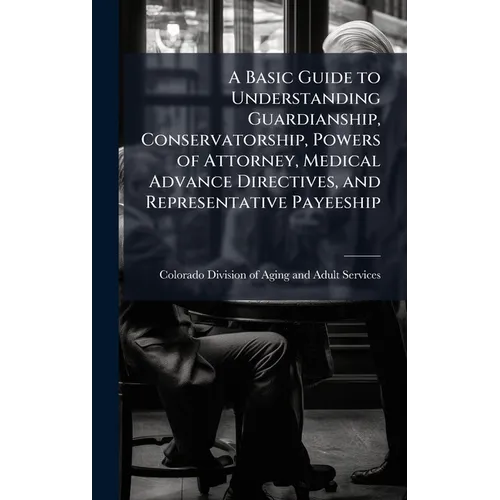A Basic Guide to Understanding Guardianship, Conservatorship, Powers of Attorney, Medical Advance Directives, and Representative Payeeship