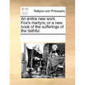 An entire new work. Fox's martyrs; or a new book of the sufferings of the faithful.
