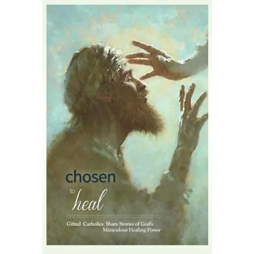 Chosen to Heal: Gifted Catholics Share Stories of God's Miraculous Healing Power
