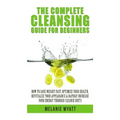 The Complete Cleansing Guide for Beginners: How to Lose Weight Fast to Optimize Your Health, Revitalize Your Appearance & Rapidly Increase Your Energy