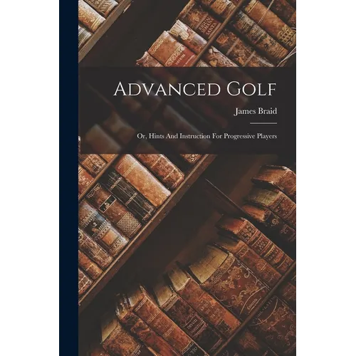 Advanced Golf: Or, Hints And Instruction For Progressive Players