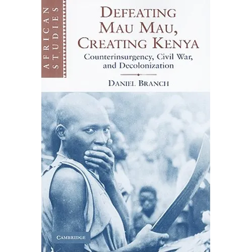 Defeating Mau Mau, Creating Kenya: Counterinsurgency, Civil War, and Decolonization