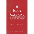 John Calvin: His Life, His Teaching, And His Influence