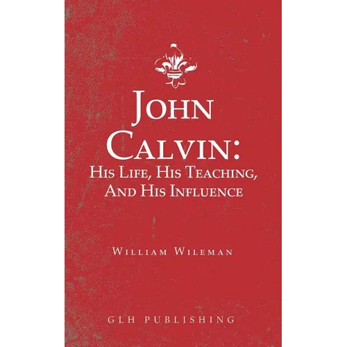 John Calvin: His Life, His Teaching, And His Influence