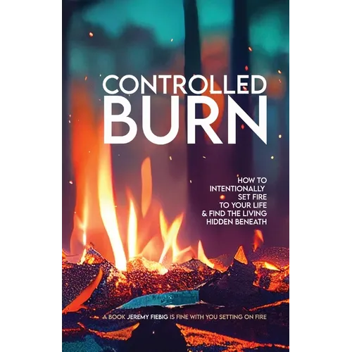 Controlled Burn: How to Intentionally Set Fire to Your Life & Find the Living Hidden Beneath