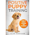 Positive Puppy Training: Guide To Puppy Training For Beginners (Step By Step Positive Approach For Dog Training, Puppy House Training, Puppy Training)