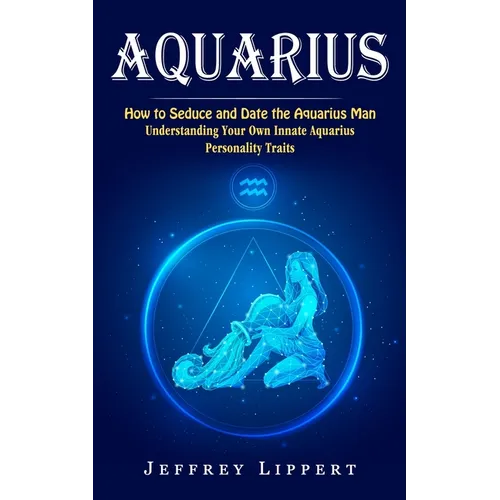 Aquarius: How to Seduce and Date the Aquarius Man (Understanding Your Own Innate Aquarius Personality Traits)