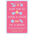 How Not to Calm a Child on a Plane: And Other Lessons in Parenting from a Highly Questionable Source