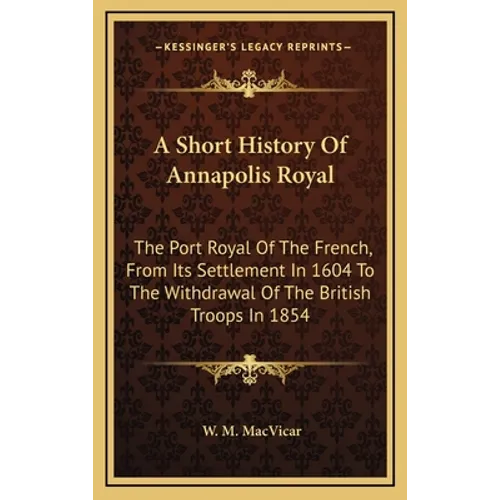 A Short History Of Annapolis Royal: The Port Royal Of The French, From Its Settlement In 1604 To The Withdrawal Of The British Troops In 1854