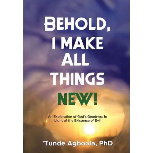 Behold, I Make All Things New!: An Exploration of God's Goodness in Light of the Existence of Evil