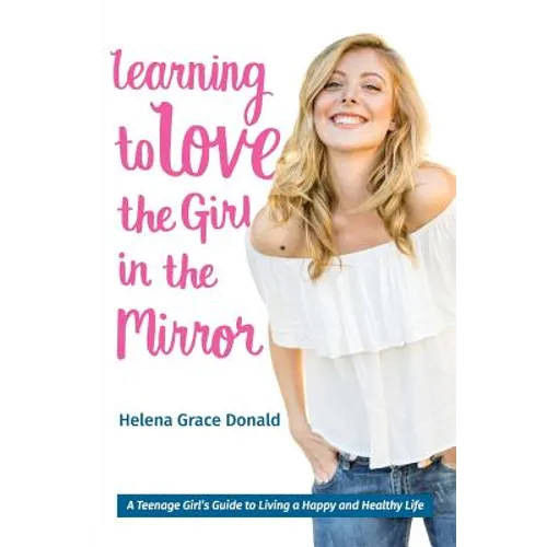 Learning to Love the Girl in the Mirror: A Teenage Girl's Guide to Living a Happy and Healthy Life