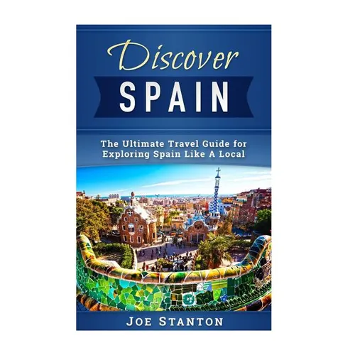 Discover Spain: The Ultimate Travel Guide for Exploring Spain Like A Local