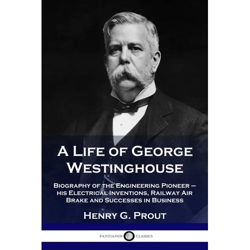 A Life of George Westinghouse: Biography of the Engineering Pioneer - his Electrical Inventions, Railway Air Brake and Successes in Business