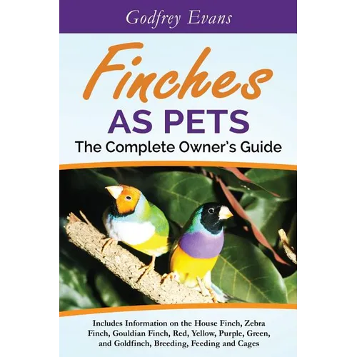 Finches as Pets. The Complete Owner's Guide. Includes Information on the House Finch, Zebra Finch, Gouldian Finch, Red, Yellow, Purple, Green and Gold