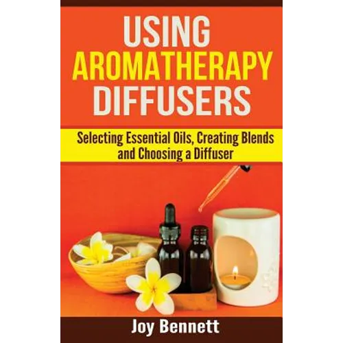 Using Aromatherapy Diffusers: Selecting Essential Oils, Creating Blends and Choosing a Diffuser