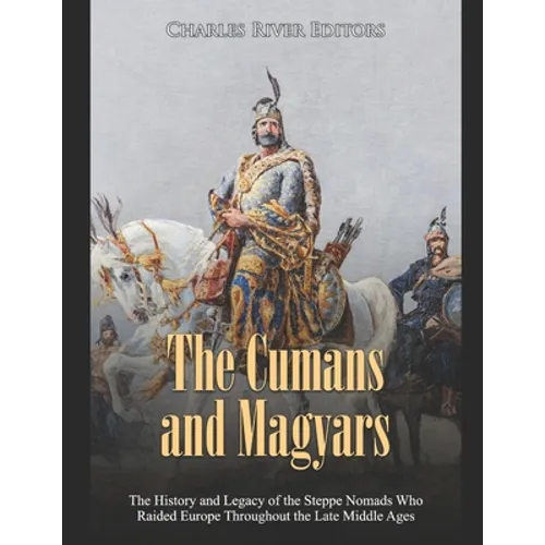 The Cumans and Magyars: The History and Legacy of the Steppe Nomads Who Raided Europe Throughout the Late Middle Ages