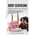 Drop Servicing: Building a Successful Drop Servicing Business (All Inclusive Guide to Starting Your Drop Servicing Business and Creating Your Drop Ser